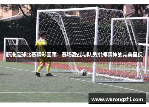 新港足球比赛精彩回顾：赛场激战与队员拼搏精神的完美呈现