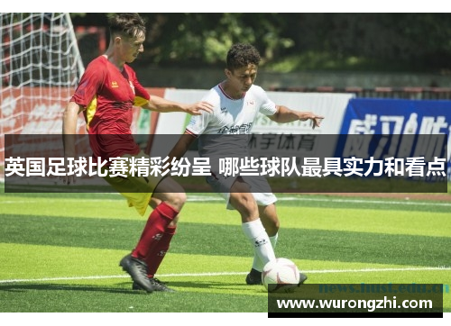 英国足球比赛精彩纷呈 哪些球队最具实力和看点