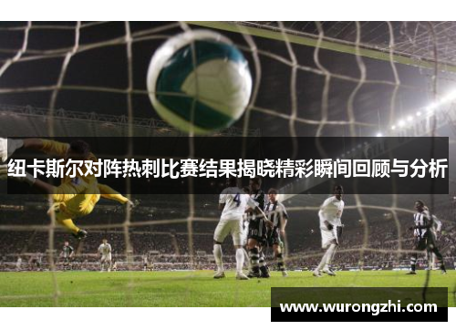 纽卡斯尔对阵热刺比赛结果揭晓精彩瞬间回顾与分析